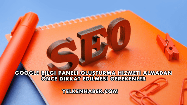 Google Bilgi Paneli Oluşturma Hizmeti Almadan Önce Dikkat Edilmesi Gerekenler